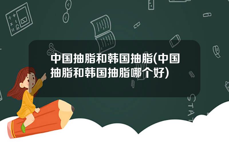 中国抽脂和韩国抽脂(中国抽脂和韩国抽脂哪个好)