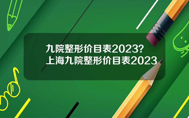 九院整形价目表2023？上海九院整形价目表2023
