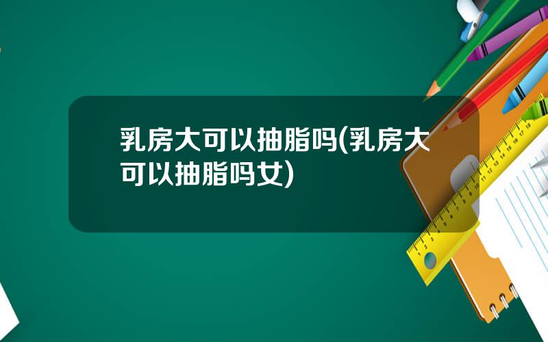 乳房大可以抽脂吗(乳房大可以抽脂吗女)