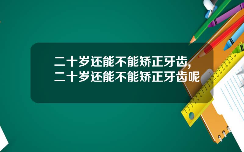 二十岁还能不能矫正牙齿,二十岁还能不能矫正牙齿呢