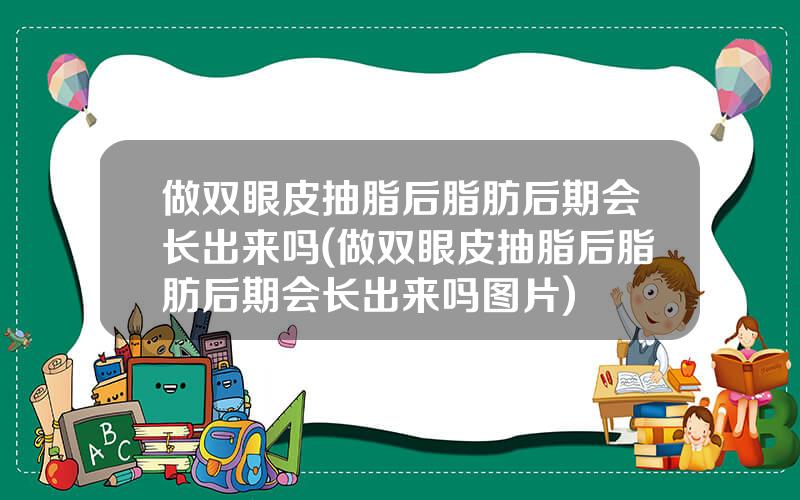 做双眼皮抽脂后脂肪后期会长出来吗(做双眼皮抽脂后脂肪后期会长出来吗图片)