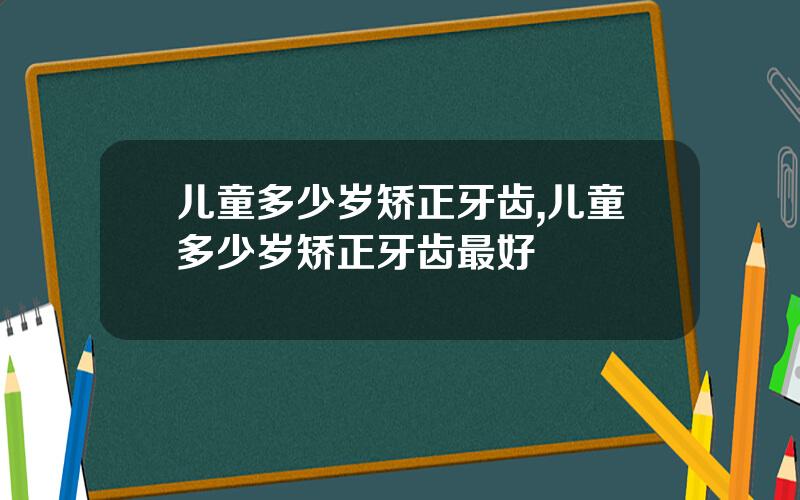 儿童多少岁矫正牙齿,儿童多少岁矫正牙齿最好