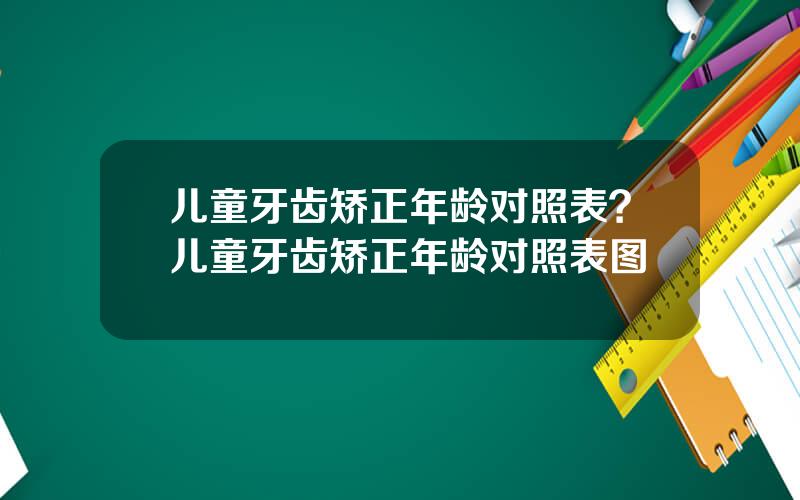 儿童牙齿矫正年龄对照表？儿童牙齿矫正年龄对照表图