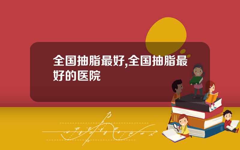 全国抽脂最好,全国抽脂最好的医院