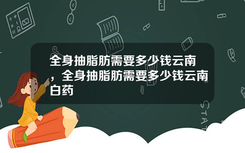 全身抽脂肪需要多少钱云南，全身抽脂肪需要多少钱云南白药