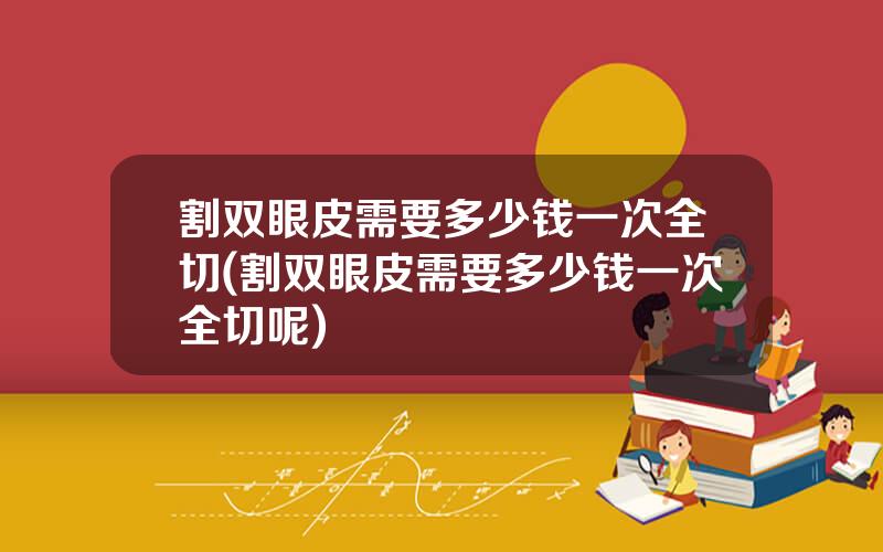 割双眼皮需要多少钱一次全切(割双眼皮需要多少钱一次全切呢)