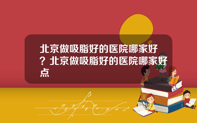 北京做吸脂好的医院哪家好？北京做吸脂好的医院哪家好点