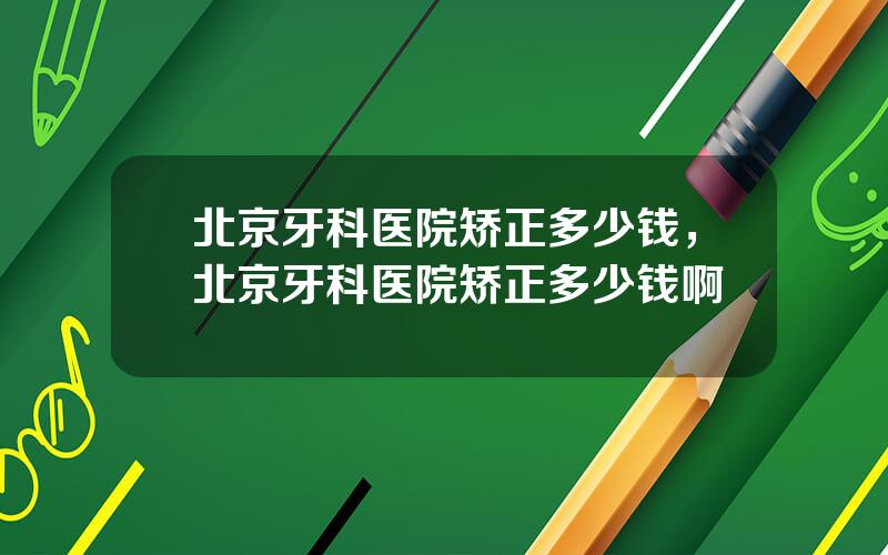 北京牙科医院矫正多少钱，北京牙科医院矫正多少钱啊