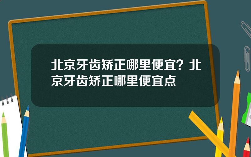 北京牙齿矫正哪里便宜？北京牙齿矫正哪里便宜点