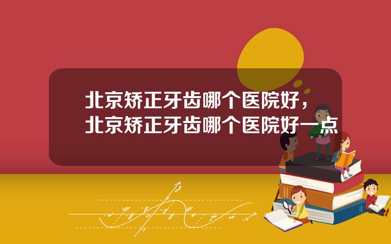 北京矫正牙齿哪个医院好，北京矫正牙齿哪个医院好一点