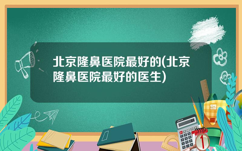 北京隆鼻医院最好的(北京隆鼻医院最好的医生)