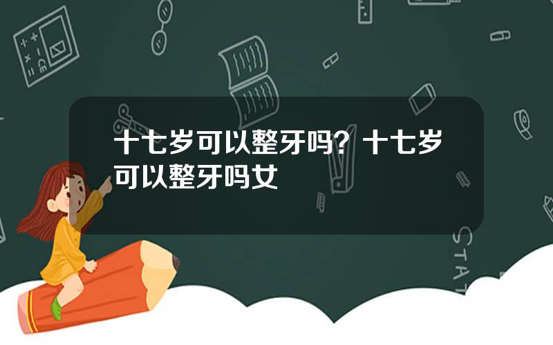 十七岁可以整牙吗？十七岁可以整牙吗女