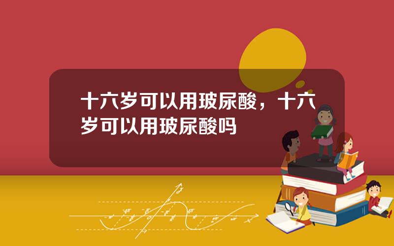 十六岁可以用玻尿酸，十六岁可以用玻尿酸吗