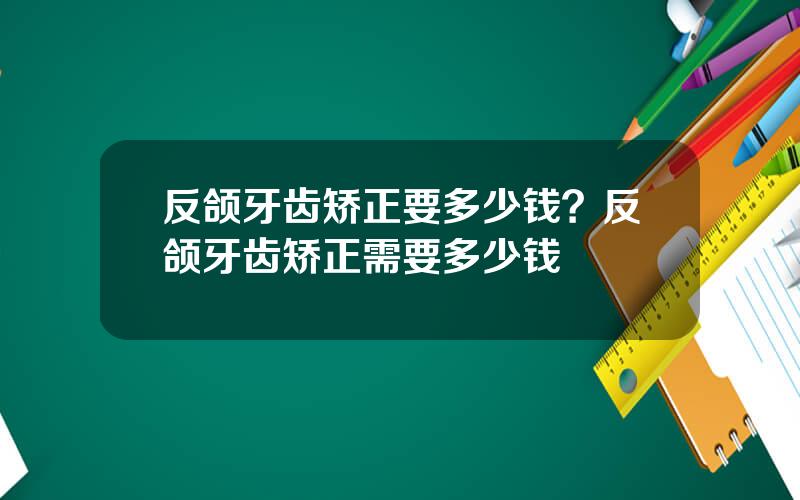 反颌牙齿矫正要多少钱？反颌牙齿矫正需要多少钱