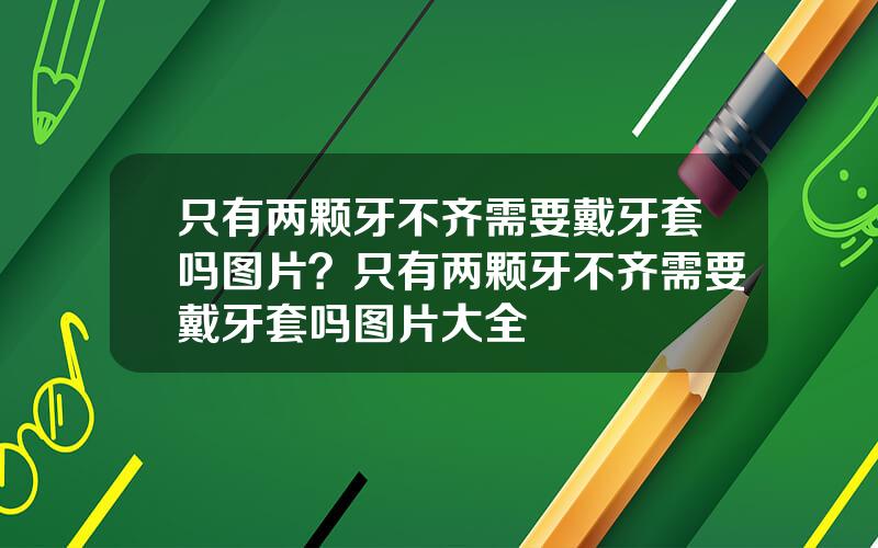 只有两颗牙不齐需要戴牙套吗图片？只有两颗牙不齐需要戴牙套吗图片大全