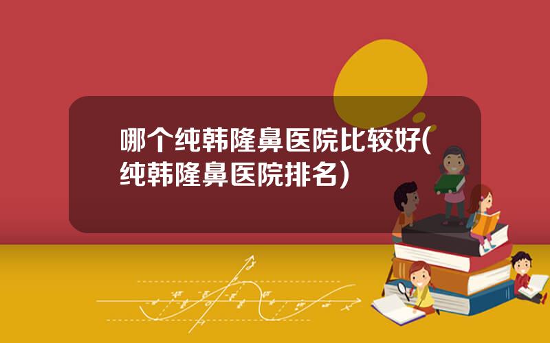 哪个纯韩隆鼻医院比较好(纯韩隆鼻医院排名)