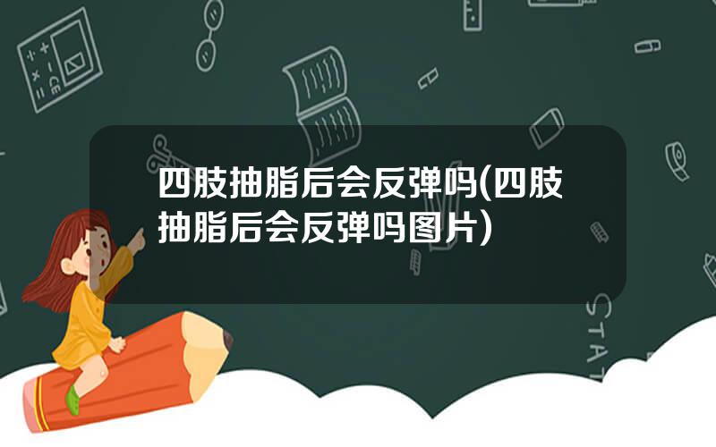 四肢抽脂后会反弹吗(四肢抽脂后会反弹吗图片)