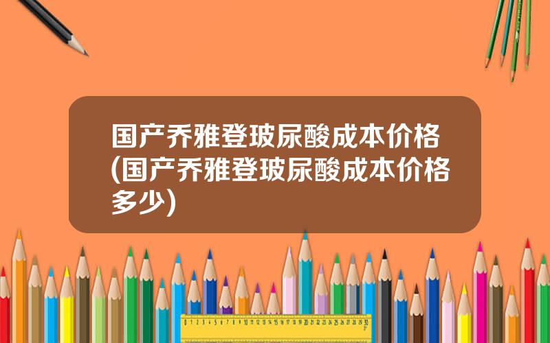 国产乔雅登玻尿酸成本价格(国产乔雅登玻尿酸成本价格多少)