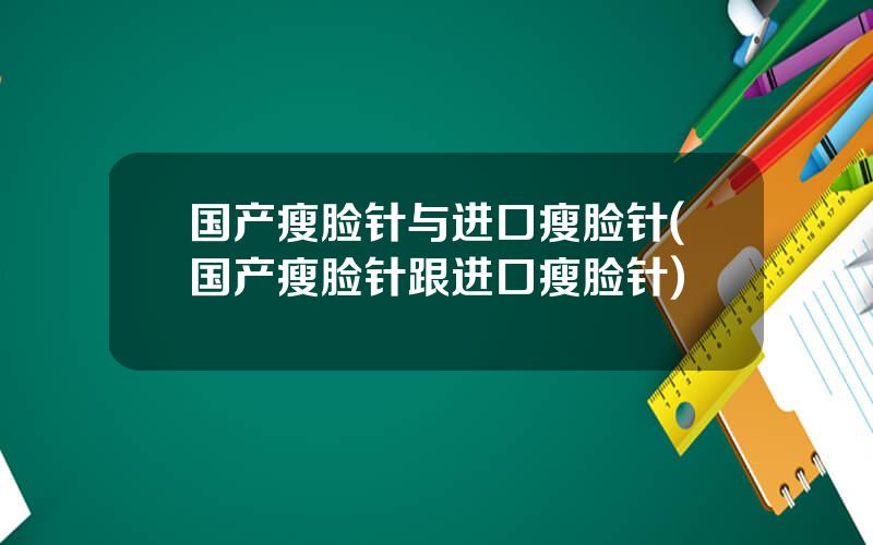 国产瘦脸针与进口瘦脸针(国产瘦脸针跟进口瘦脸针)