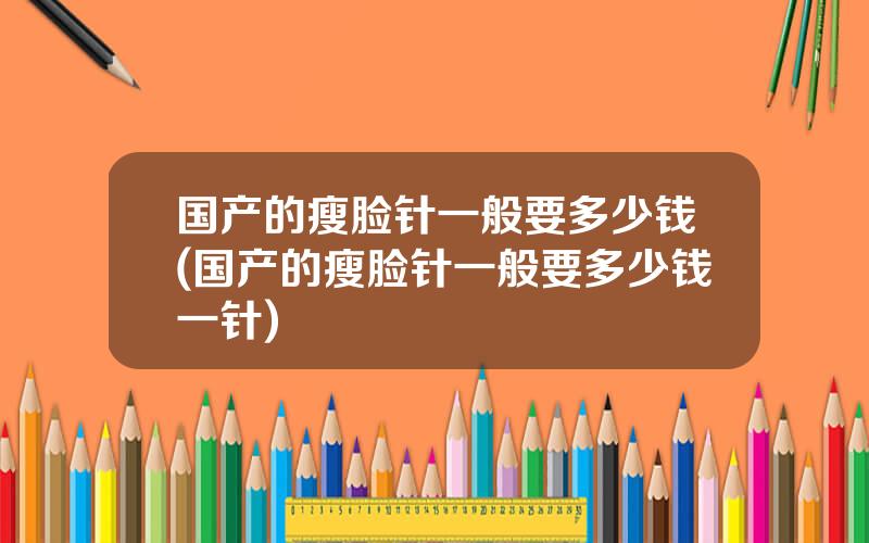 国产的瘦脸针一般要多少钱(国产的瘦脸针一般要多少钱一针)