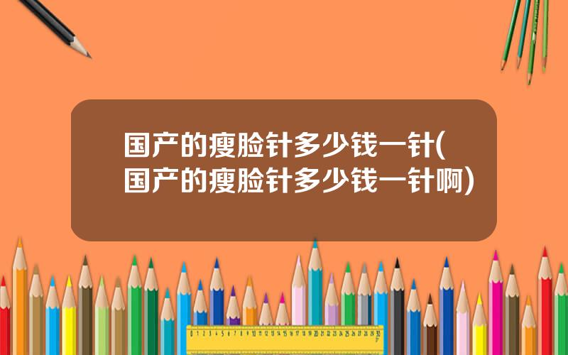 国产的瘦脸针多少钱一针(国产的瘦脸针多少钱一针啊)