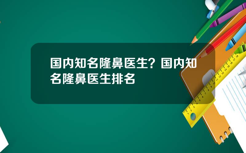 国内知名隆鼻医生？国内知名隆鼻医生排名