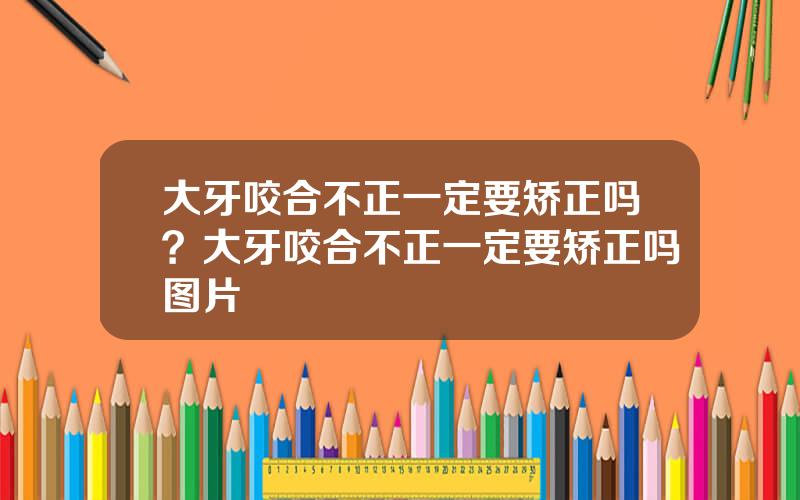 大牙咬合不正一定要矫正吗？大牙咬合不正一定要矫正吗图片