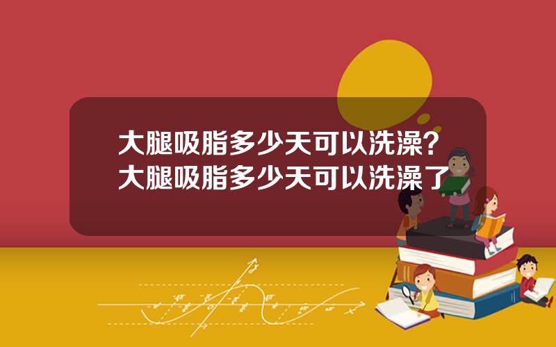 大腿吸脂多少天可以洗澡？大腿吸脂多少天可以洗澡了