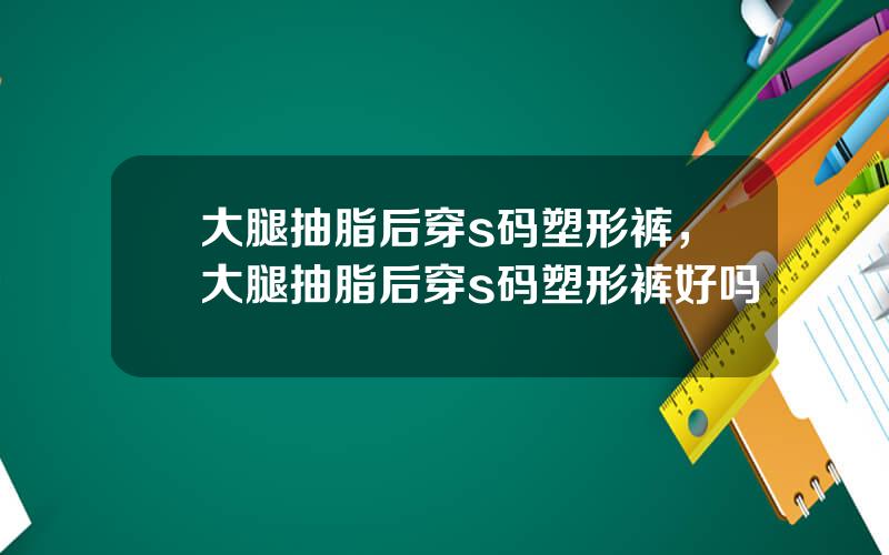 大腿抽脂后穿s码塑形裤，大腿抽脂后穿s码塑形裤好吗