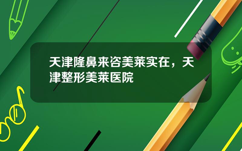 天津隆鼻来咨美莱实在，天津整形美莱医院