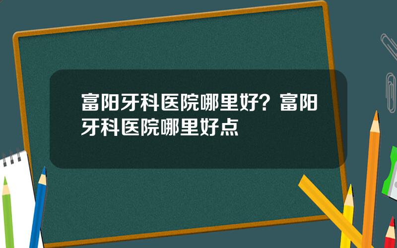 富阳牙科医院哪里好？富阳牙科医院哪里好点
