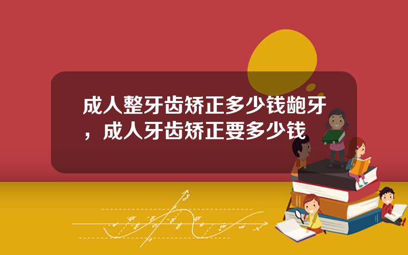 成人整牙齿矫正多少钱龅牙，成人牙齿矫正要多少钱