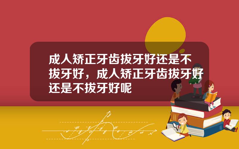 成人矫正牙齿拔牙好还是不拔牙好，成人矫正牙齿拔牙好还是不拔牙好呢