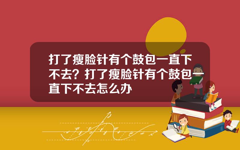 打了瘦脸针有个鼓包一直下不去？打了瘦脸针有个鼓包一直下不去怎么办