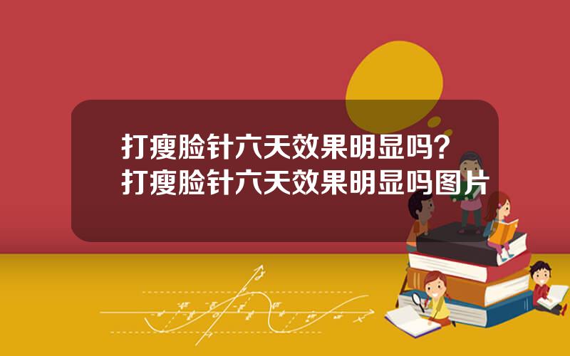 打瘦脸针六天效果明显吗？打瘦脸针六天效果明显吗图片