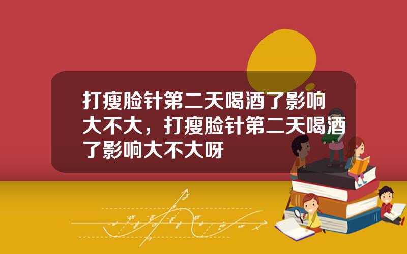 打瘦脸针第二天喝酒了影响大不大，打瘦脸针第二天喝酒了影响大不大呀