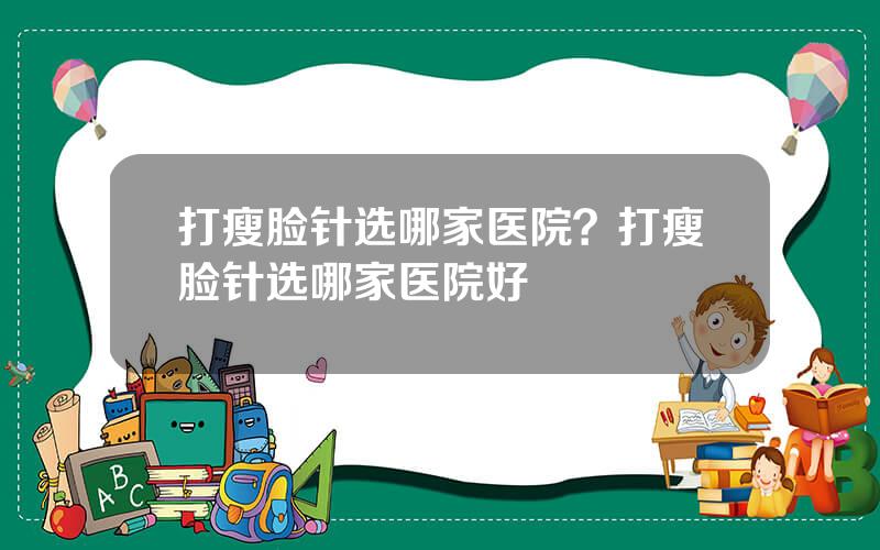 打瘦脸针选哪家医院？打瘦脸针选哪家医院好