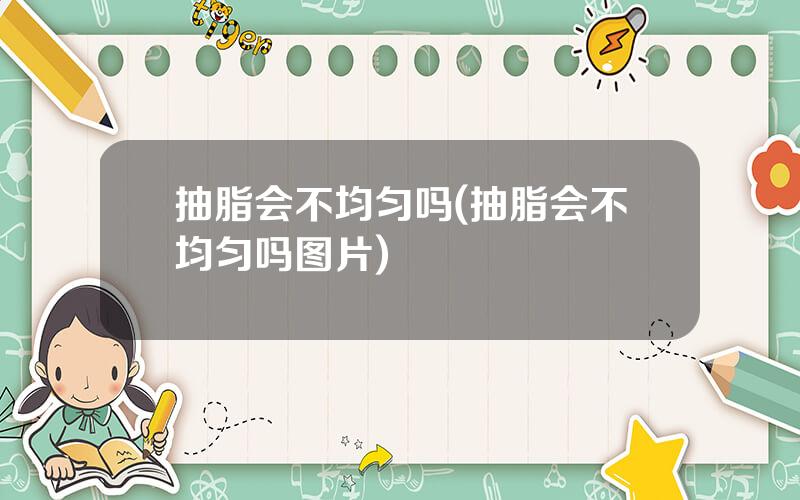 抽脂会不均匀吗(抽脂会不均匀吗图片)