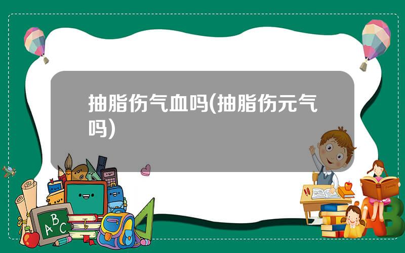 抽脂伤气血吗(抽脂伤元气吗)