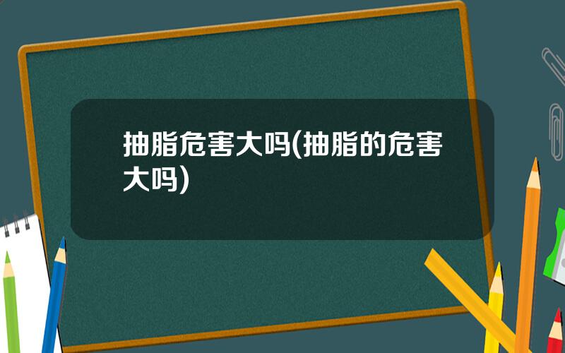 抽脂危害大吗(抽脂的危害大吗)