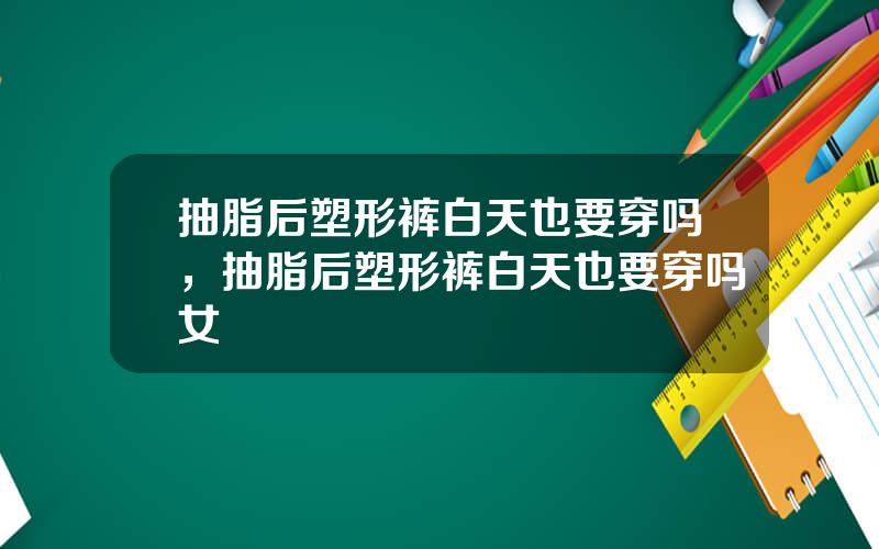 抽脂后塑形裤白天也要穿吗，抽脂后塑形裤白天也要穿吗女