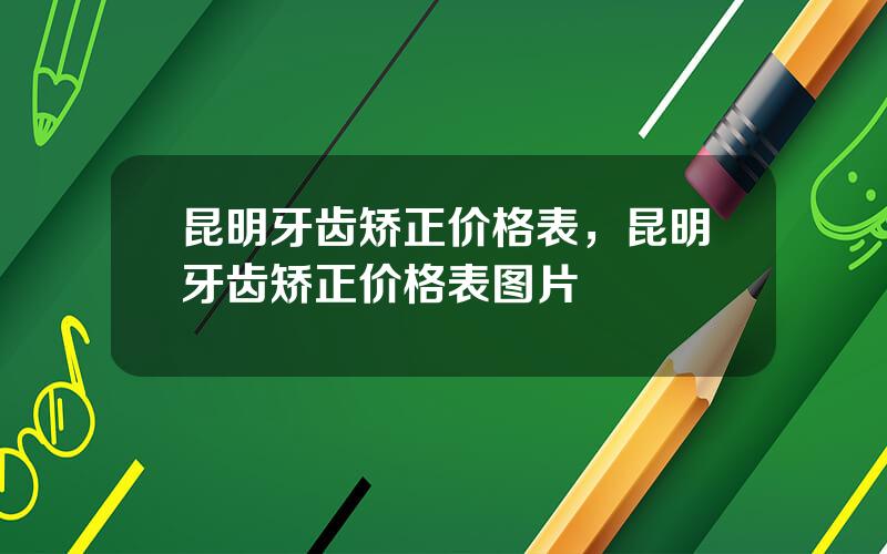 昆明牙齿矫正价格表，昆明牙齿矫正价格表图片