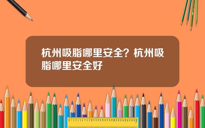 杭州吸脂哪里安全？杭州吸脂哪里安全好