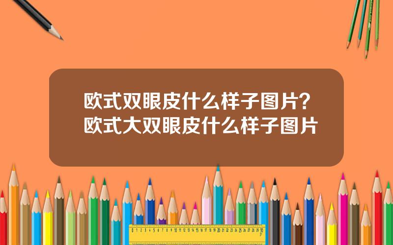 欧式双眼皮什么样子图片？欧式大双眼皮什么样子图片