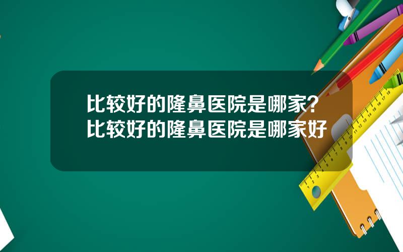 比较好的隆鼻医院是哪家？比较好的隆鼻医院是哪家好