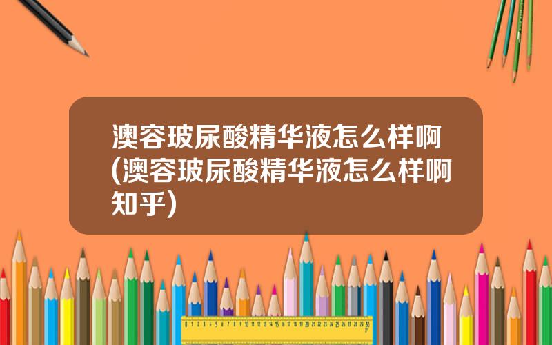 澳容玻尿酸精华液怎么样啊(澳容玻尿酸精华液怎么样啊知乎)