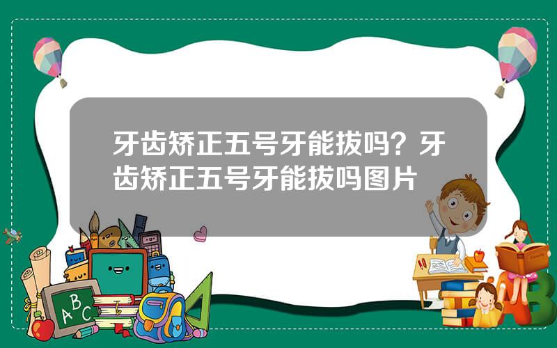 牙齿矫正五号牙能拔吗？牙齿矫正五号牙能拔吗图片