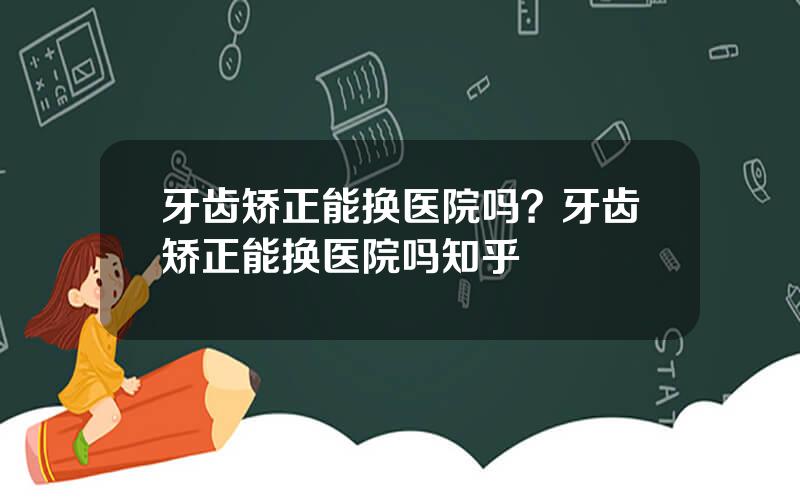 牙齿矫正能换医院吗？牙齿矫正能换医院吗知乎
