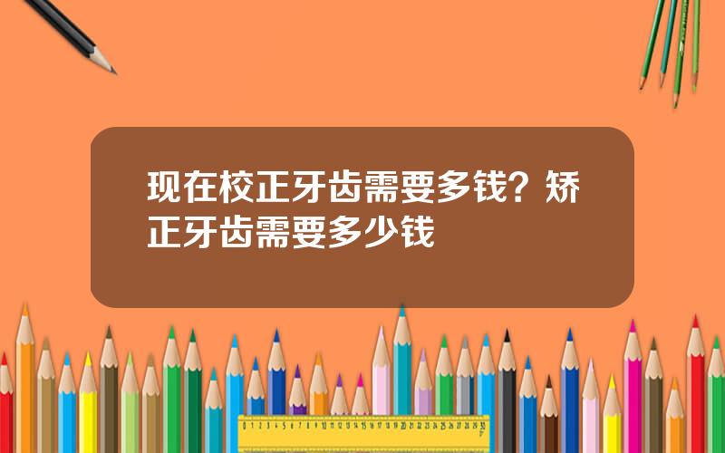 现在校正牙齿需要多钱？矫正牙齿需要多少钱