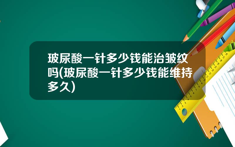 玻尿酸一针多少钱能治皱纹吗(玻尿酸一针多少钱能维持多久)